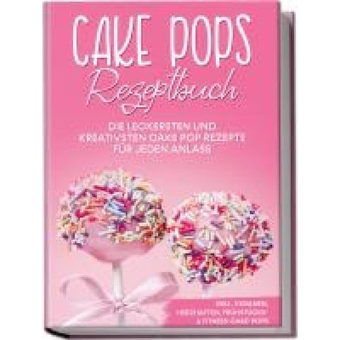 Cake Pops Rezeptbuch: Die leckersten und kreativsten Cake Pop Rezepte für jeden Anlass - inkl. veganen, herzhaften, Frühstücks- & Fitness-Cake-Pops
