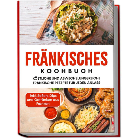 Fränkisches Kochbuch: Köstliche und abwechslungsreiche fränkische Rezepte für jeden Anlass - inkl. Soßen, Dips und Getränken aus Franken