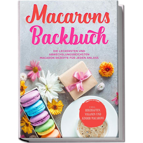 Macarons Backbuch: Die leckersten und abwechslungsreichsten Macaron Rezepte für jeden Anlass - inkl. herzhaften, veganen und Kinder-Macarons